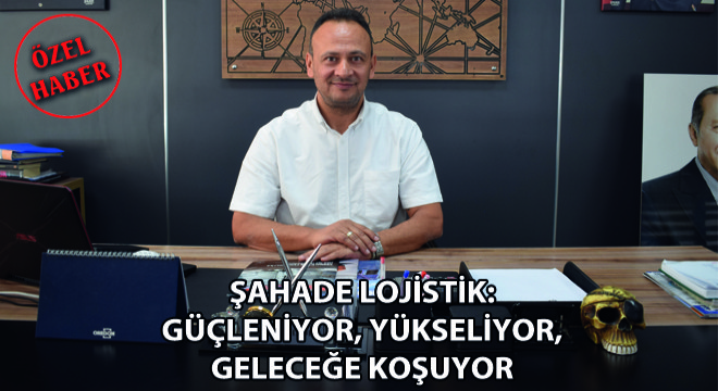 Şahade Lojistik: Güçleniyor, Yükseliyor, Geleceğe Koşuyor