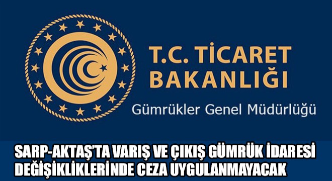 Sarp-Aktaş’ta Varış ve Çıkış Gümrük İdaresi  Değişikliklerinde Ceza Uygulanmayacak