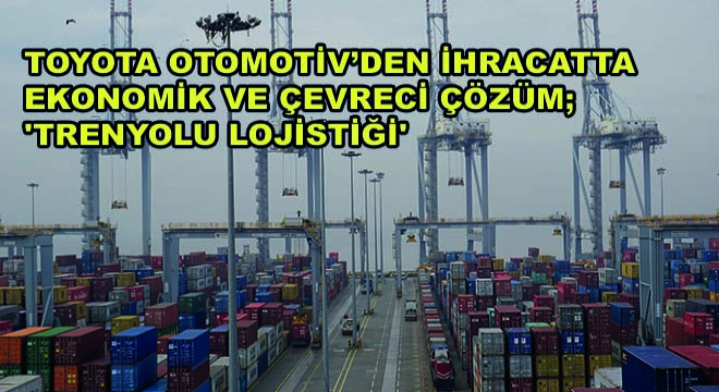 Toyota Otomotiv Sanayi Türkiye'nin İhracatta Ekonomik ve Çevreci Çözüm İçin Tercihi 'Trenyolu Lojistiği'