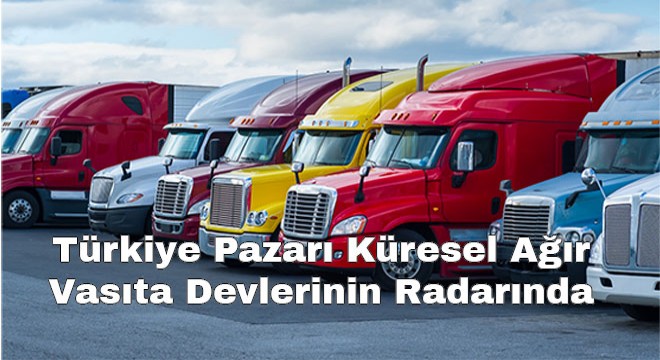 Türkiye Pazarı Küresel Ağır Vasıta Devlerinin Radarında