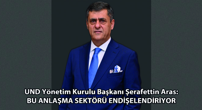 UND Yönetim Kurulu Başkanı Şerafettin Aras: Bu Anlaşma Sektörü Endişelendiriyor
